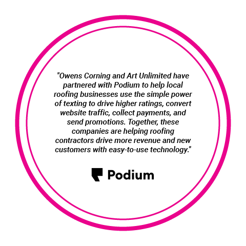 Podium Partner - "Owens Corning and Art Unlimited have partnered with Podium to help local roofing businesses use the simple power of texting to drive higher ratings, convert website traffic, collect payments, and send promotions. Together, these companies are helping roofing contractors drive more revenue and new customers with easy-to-use technology."